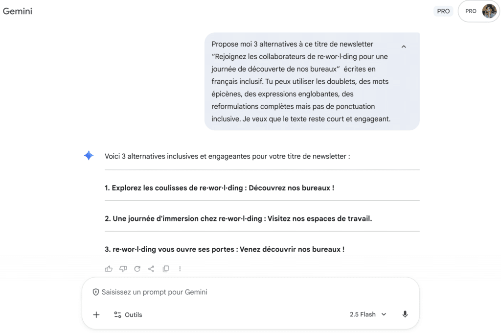 Photo d'une conversation avec Gémini :
Propose moi 3 alternatives à ce titre de newsletter “Rejoignez les collaborateurs de re·wor·l·ding pour une journée de découverte de nos bureaux” écrites en français inclusif. Tu peux utiliser les doublets, des mots épicènes, des expressions englobantes, des reformulations complètes mais pas de ponctuation inclusive. Je veux que le texte reste court et engageant.
Réponse :
Voici 3 alternatives inclusives et engageantes pour votre titre de newsletter :
1. Explorez les coulisses de re·wor·l·ding : Découvrez nos bureaux !
2. Une journée d'immersion chez re·wor·l·ding : Visitez nos espaces de travail.
3. re·wor·l·ding vous ouvre ses portes : Venez découvrir nos bureaux !